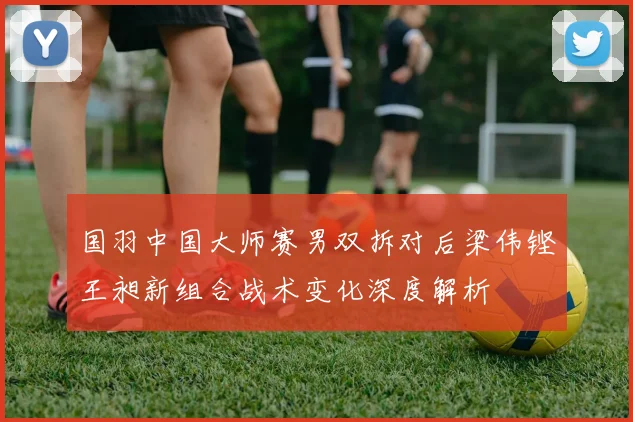 国羽中国大师赛男双拆对后梁伟铿王昶新组合战术变化深度解析