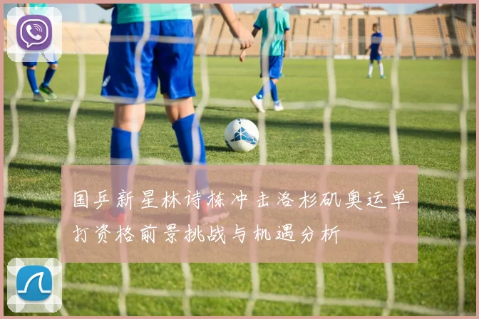 国乒新星林诗栋冲击洛杉矶奥运单打资格前景挑战与机遇分析