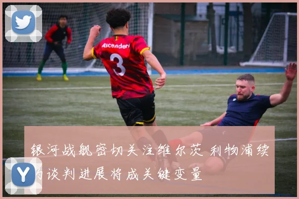 银河战舰密切关注维尔茨 利物浦续约谈判进展将成关键变量