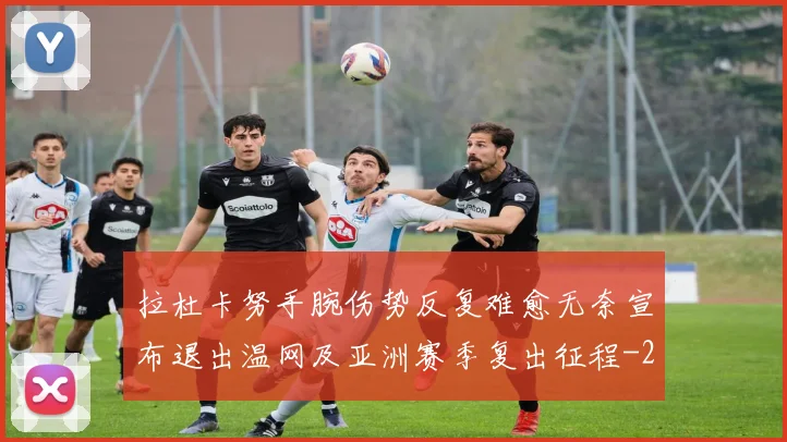 拉杜卡努手腕伤势反复难愈无奈宣布退出温网及亚洲赛季复出征程