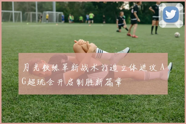 月光教练革新战术打造立体进攻 AG超玩会开启制胜新篇章
