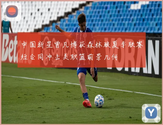 中国新星曾凡博获森林狼夏季联赛短合同冲击美职篮前景几何