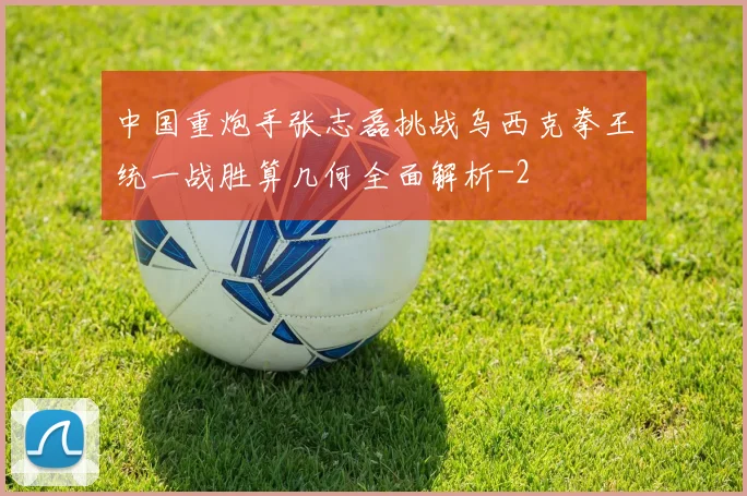 中国重炮手张志磊挑战乌西克拳王统一战胜算几何全面解析