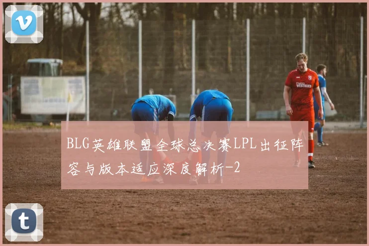 BLG英雄联盟全球总决赛LPL出征阵容与版本适应深度解析