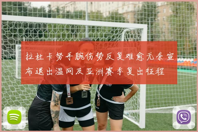 拉杜卡努手腕伤势反复难愈无奈宣布退出温网及亚洲赛季复出征程