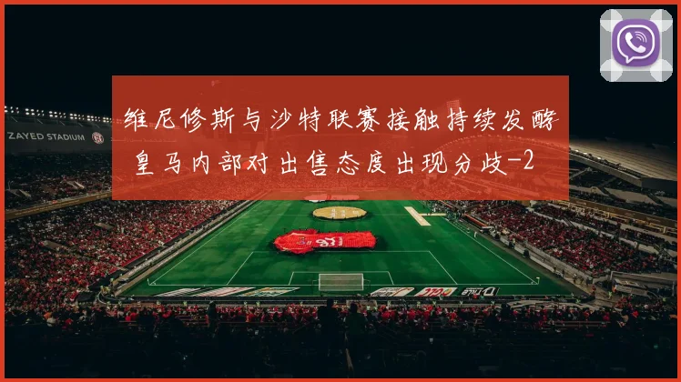 维尼修斯与沙特联赛接触持续发酵 皇马内部对出售态度出现分歧