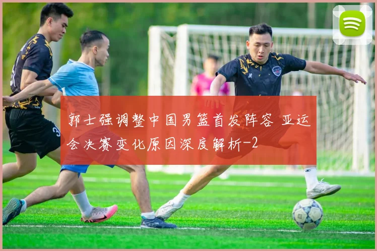 郭士强调整中国男篮首发阵容 亚运会决赛变化原因深度解析