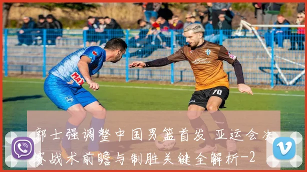 郭士强调整中国男篮首发 亚运会决赛战术前瞻与制胜关键全解析