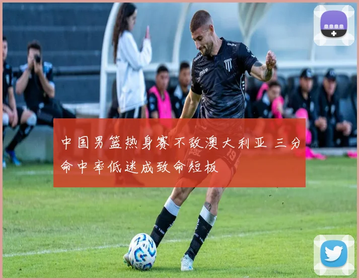 中国男篮热身赛不敌澳大利亚 三分命中率低迷成致命短板