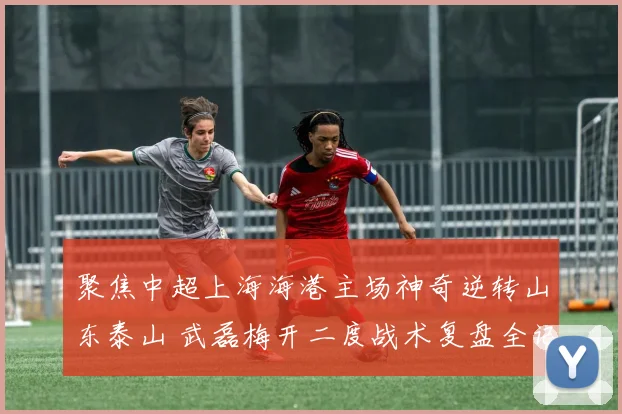 聚焦中超上海海港主场神奇逆转山东泰山 武磊梅开二度战术复盘全记录