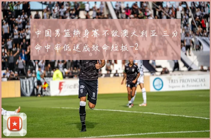 中国男篮热身赛不敌澳大利亚 三分命中率低迷成致命短板