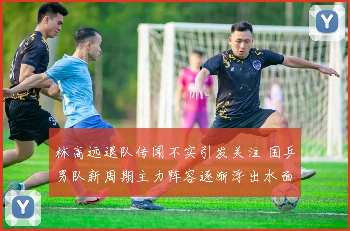 林高远退队传闻不实引发关注 国乒男队新周期主力阵容逐渐浮出水面