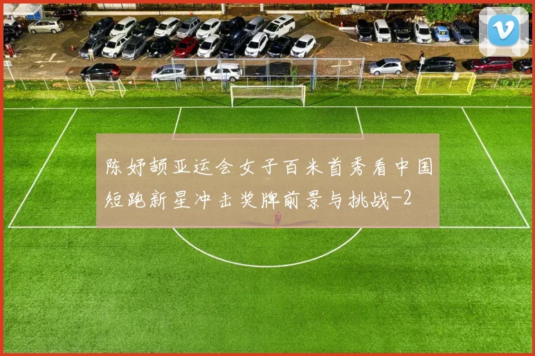 陈妤颉亚运会女子百米首秀看中国短跑新星冲击奖牌前景与挑战