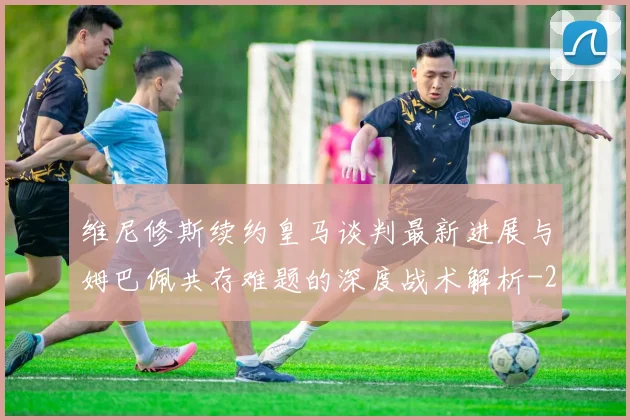 维尼修斯续约皇马谈判最新进展与姆巴佩共存难题的深度战术解析