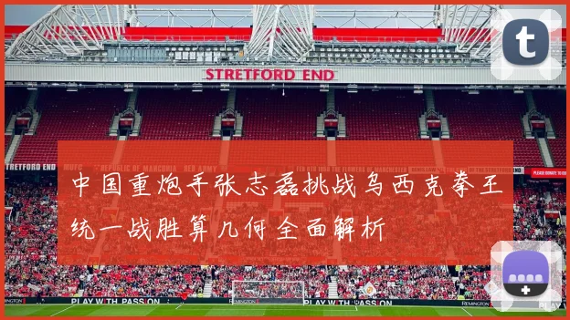 中国重炮手张志磊挑战乌西克拳王统一战胜算几何全面解析