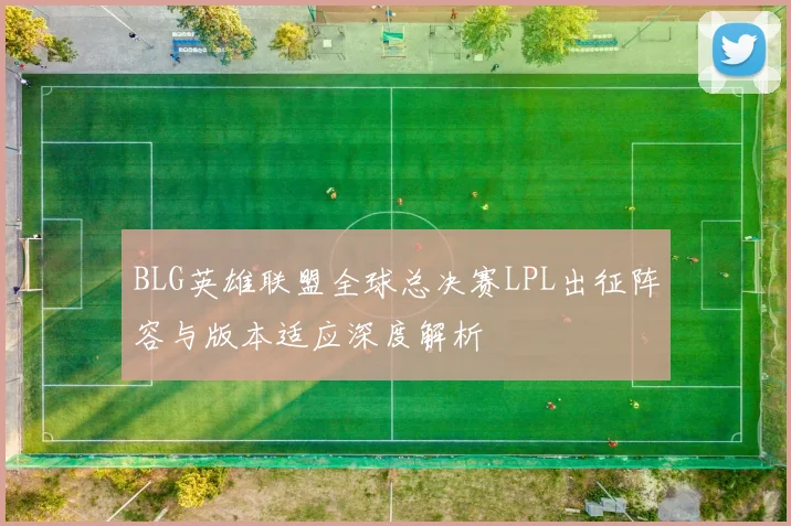 BLG英雄联盟全球总决赛LPL出征阵容与版本适应深度解析