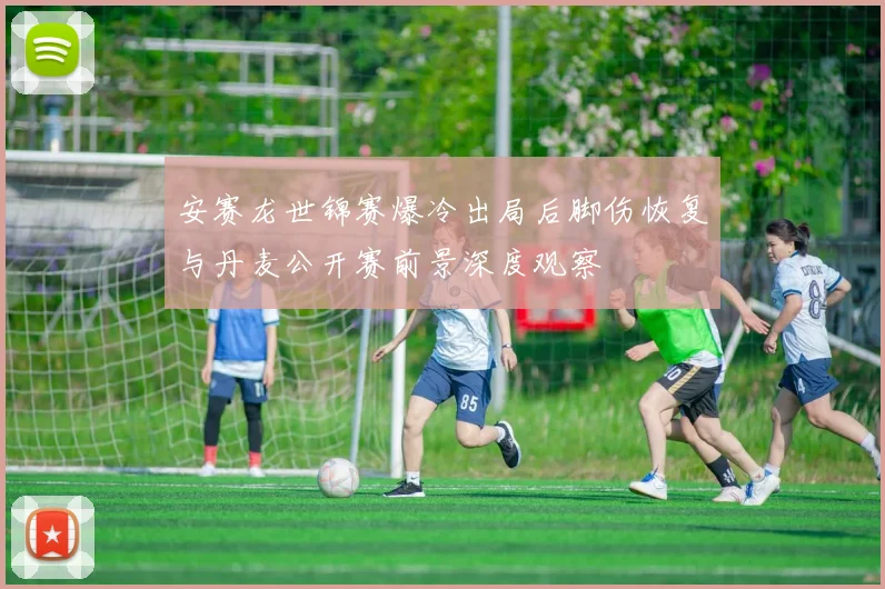 安赛龙世锦赛爆冷出局后脚伤恢复与丹麦公开赛前景深度观察