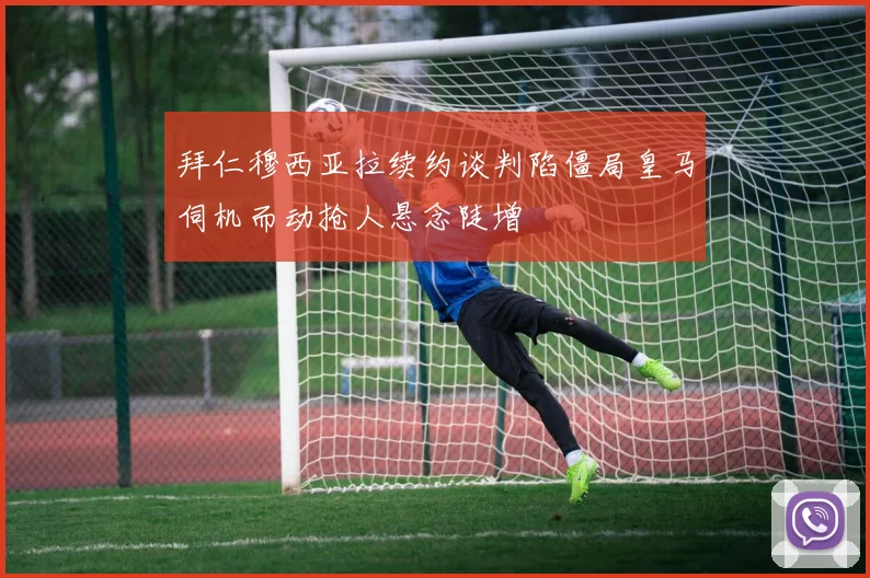 拜仁穆西亚拉续约谈判陷僵局皇马伺机而动抢人悬念陡增