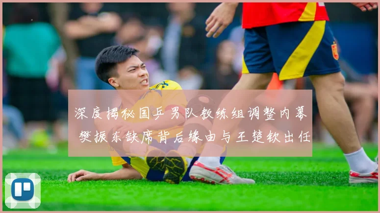 深度揭秘国乒男队教练组调整内幕 樊振东缺席背后缘由与王楚钦出任一单的必然逻辑