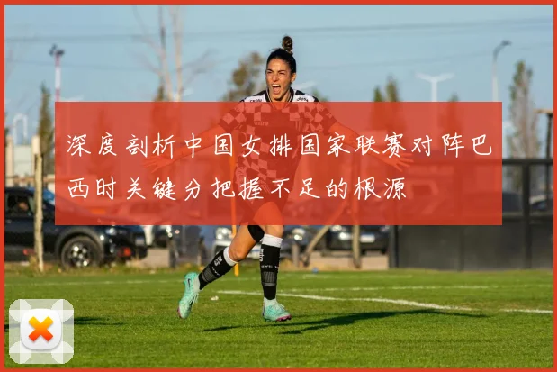 深度剖析中国女排国家联赛对阵巴西时关键分把握不足的根源