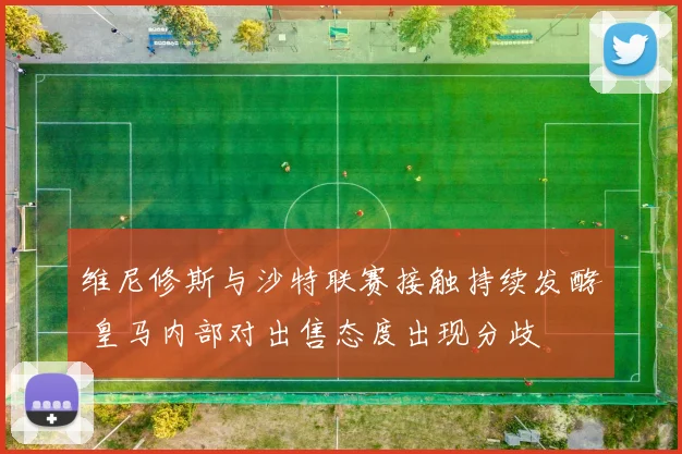 维尼修斯与沙特联赛接触持续发酵 皇马内部对出售态度出现分歧