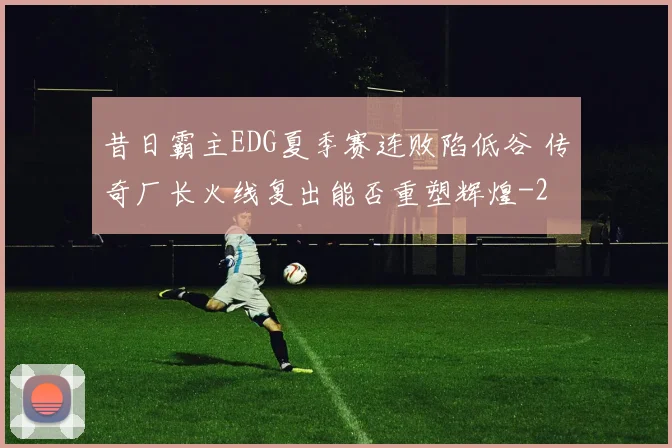 昔日霸主EDG夏季赛连败陷低谷 传奇厂长火线复出能否重塑辉煌