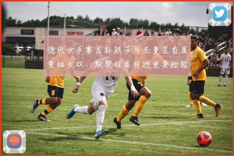 德班世乒赛后孙颖莎与王曼昱首度重组女双,默契程度将迎重要检验