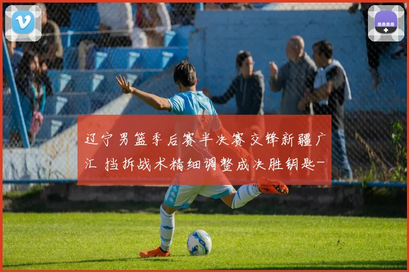 辽宁男篮季后赛半决赛交锋新疆广汇 挡拆战术精细调整成决胜钥匙