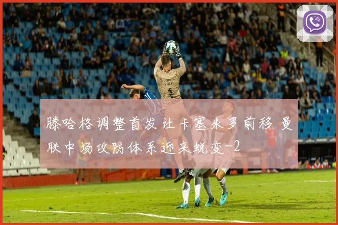 滕哈格调整首发让卡塞米罗前移 曼联中场攻防体系迎来蜕变