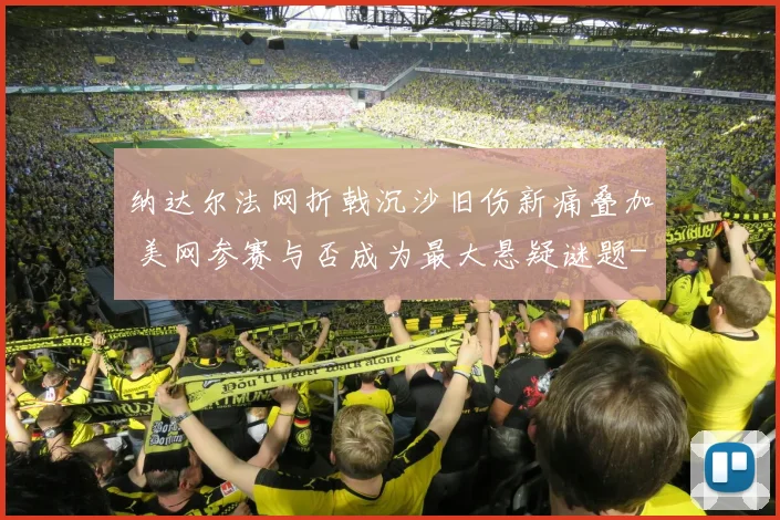 纳达尔法网折戟沉沙旧伤新痛叠加 美网参赛与否成为最大悬疑谜题