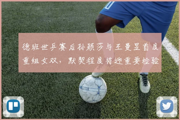 德班世乒赛后孙颖莎与王曼昱首度重组女双，默契程度将迎重要检验