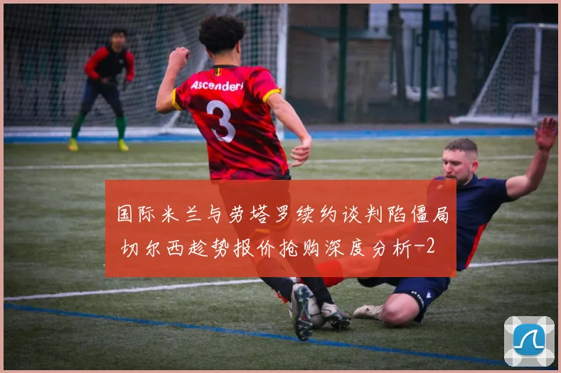 国际米兰与劳塔罗续约谈判陷僵局 切尔西趁势报价抢购深度分析