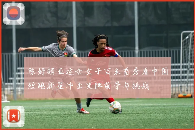 陈妤颉亚运会女子百米首秀看中国短跑新星冲击奖牌前景与挑战
