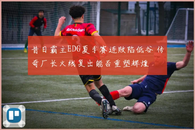 昔日霸主EDG夏季赛连败陷低谷 传奇厂长火线复出能否重塑辉煌