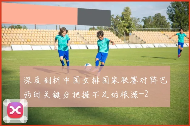 深度剖析中国女排国家联赛对阵巴西时关键分把握不足的根源