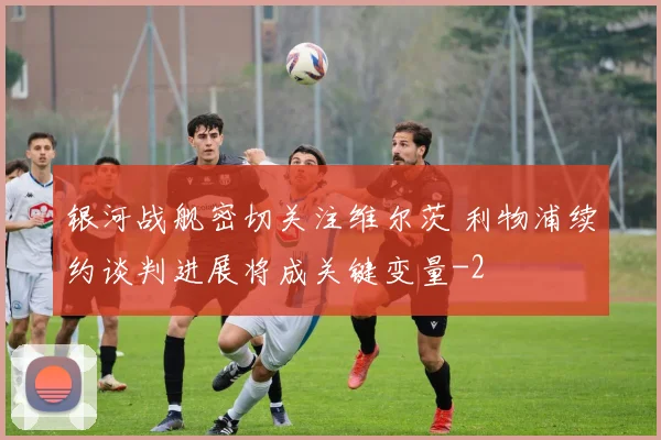 银河战舰密切关注维尔茨 利物浦续约谈判进展将成关键变量