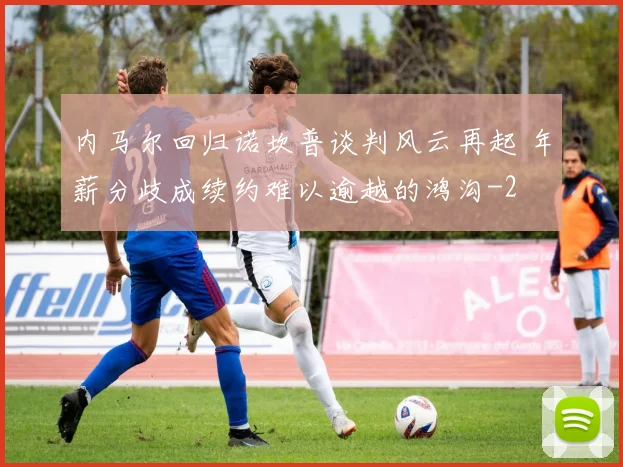 内马尔回归诺坎普谈判风云再起 年薪分歧成续约难以逾越的鸿沟