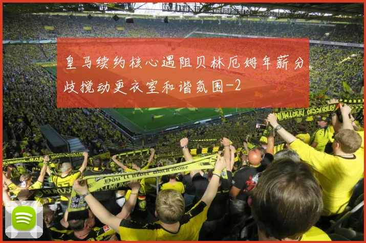 皇马续约核心遇阻贝林厄姆年薪分歧搅动更衣室和谐氛围