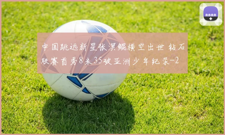 中国跳远新星张溟鲲横空出世 钻石联赛首秀8米35破亚洲少年纪录