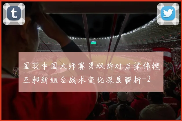 国羽中国大师赛男双拆对后梁伟铿王昶新组合战术变化深度解析