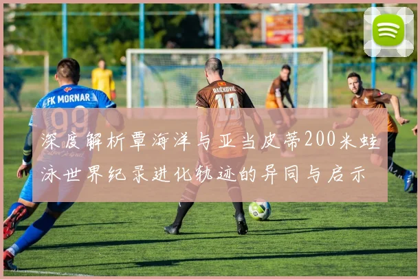 深度解析覃海洋与亚当皮蒂200米蛙泳世界纪录进化轨迹的异同与启示
