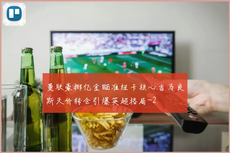 曼联豪掷亿金瞄准纽卡核心吉马良斯天价转会引爆英超格局