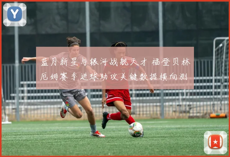 蓝月新星与银河战舰天才 福登贝林厄姆赛季进球助攻关键数据横向测评 看谁撑起英格兰未来