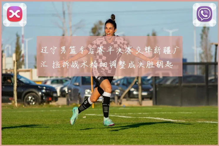 辽宁男篮季后赛半决赛交锋新疆广汇 挡拆战术精细调整成决胜钥匙