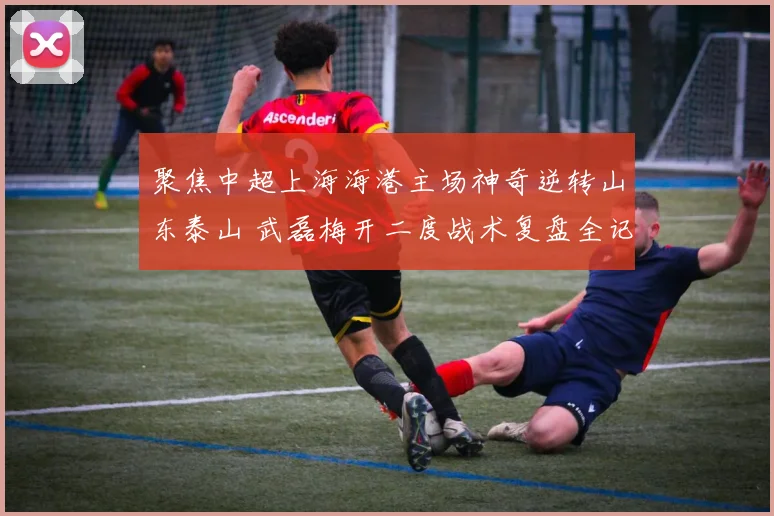 聚焦中超上海海港主场神奇逆转山东泰山 武磊梅开二度战术复盘全记录