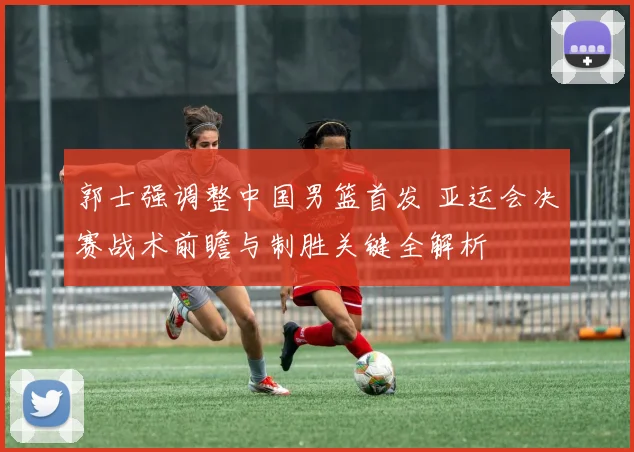 郭士强调整中国男篮首发 亚运会决赛战术前瞻与制胜关键全解析