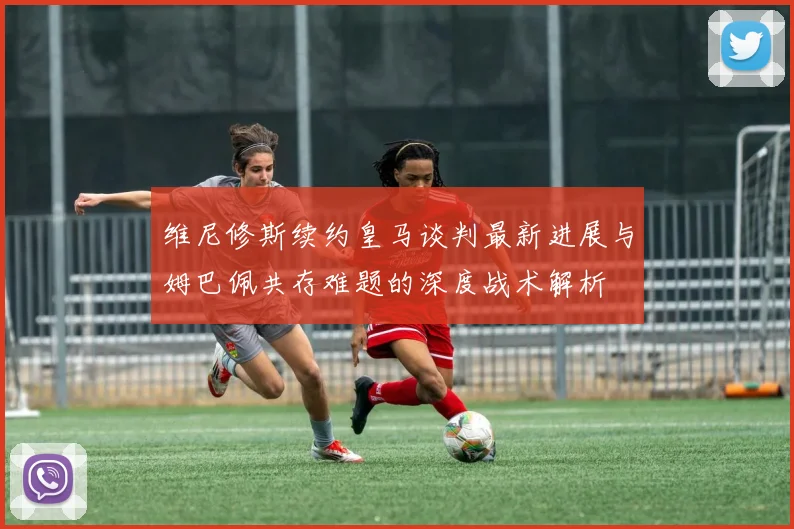 维尼修斯续约皇马谈判最新进展与姆巴佩共存难题的深度战术解析