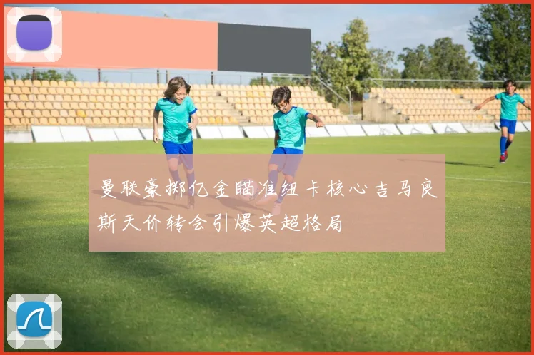曼联豪掷亿金瞄准纽卡核心吉马良斯天价转会引爆英超格局