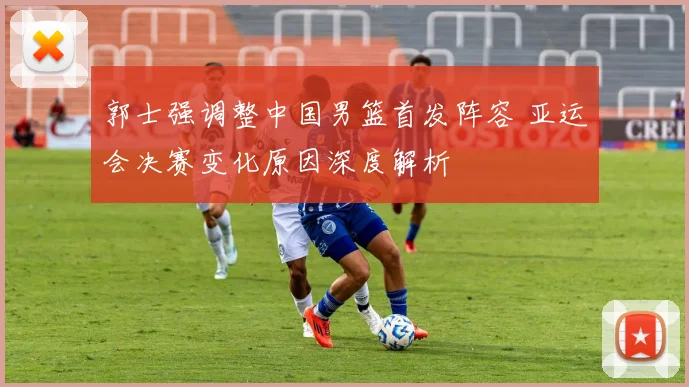 郭士强调整中国男篮首发阵容 亚运会决赛变化原因深度解析