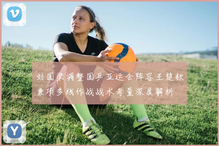 刘国梁调整国乒亚运会阵容王楚钦兼项多线作战战术考量深度解析